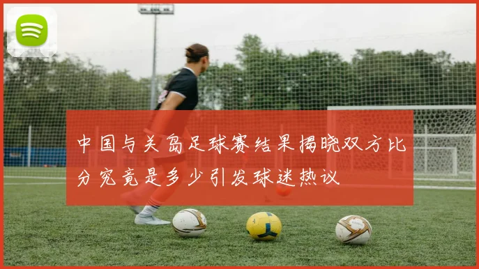 中国与关岛足球赛结果揭晓双方比分究竟是多少引发球迷热议