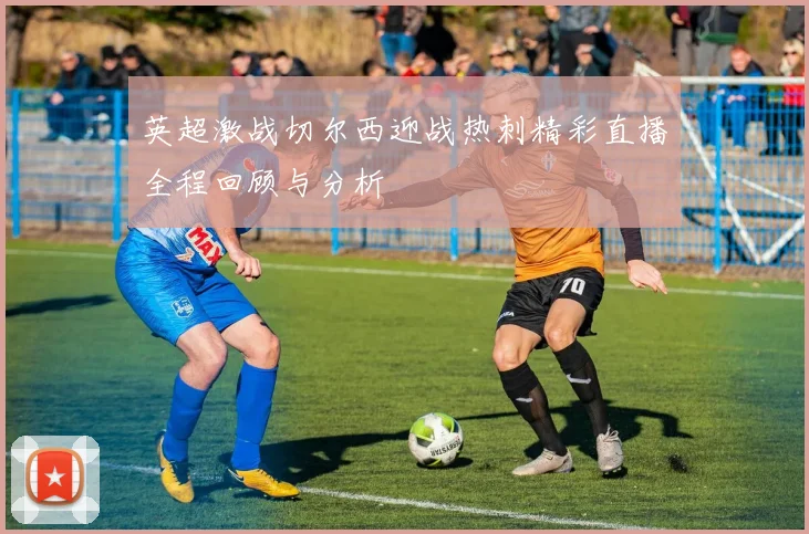 英超激战切尔西迎战热刺精彩直播全程回顾与分析