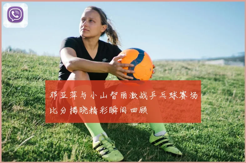 邓亚萍与小山智丽激战乒乓球赛场比分揭晓精彩瞬间回顾