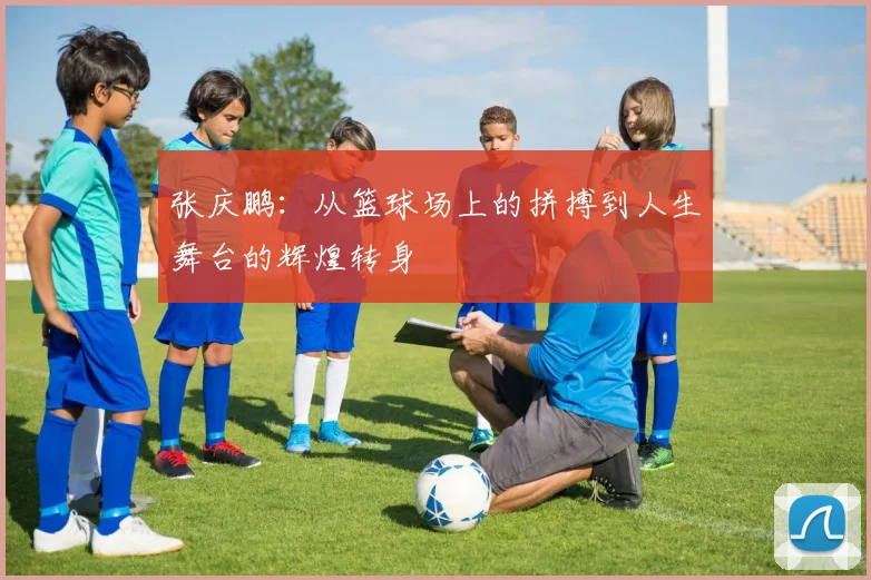 张庆鹏：从篮球场上的拼搏到人生舞台的辉煌转身