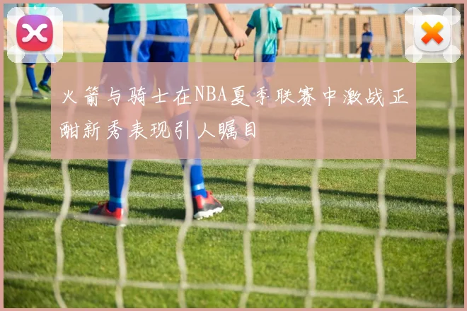 火箭与骑士在NBA夏季联赛中激战正酣新秀表现引人瞩目