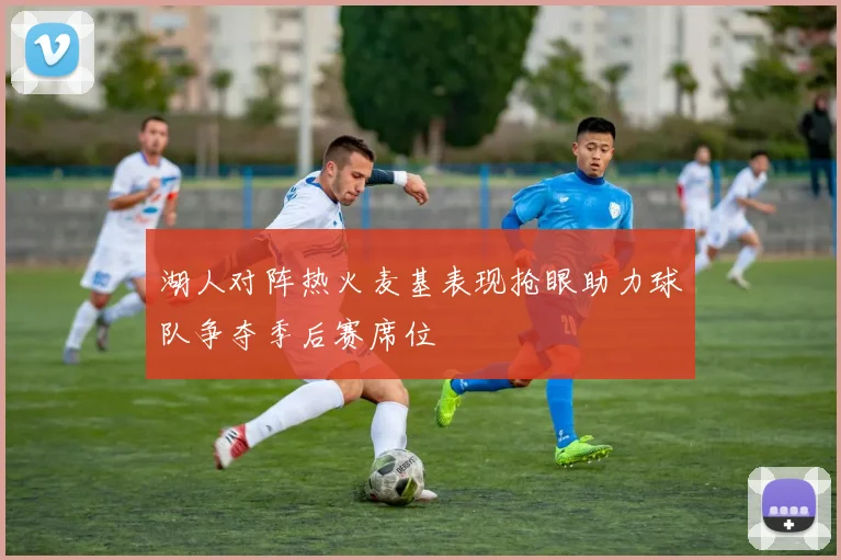 湖人对阵热火麦基表现抢眼助力球队争夺季后赛席位