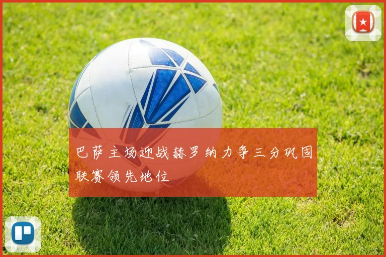 巴萨主场迎战赫罗纳力争三分巩固联赛领先地位