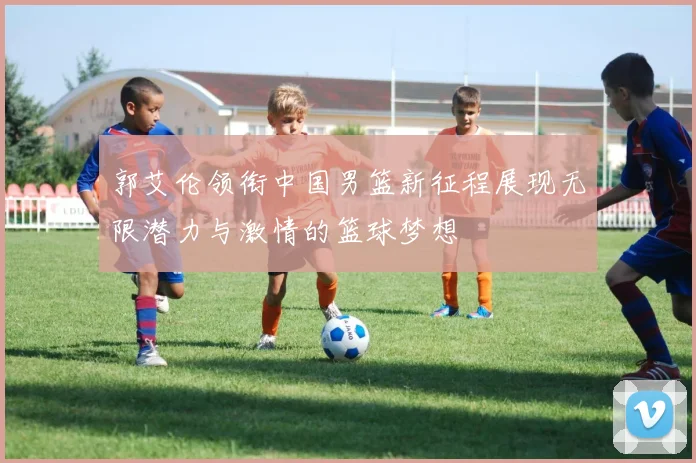 郭艾伦领衔中国男篮新征程展现无限潜力与激情的篮球梦想