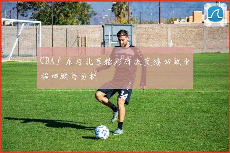 CBA广东与北京精彩对决直播回放全程回顾与分析