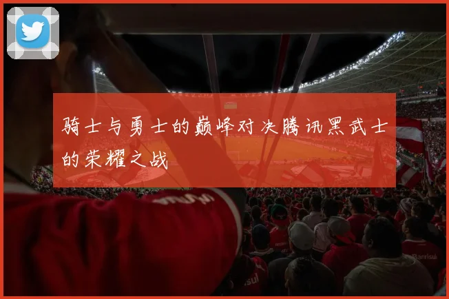 骑士与勇士的巅峰对决腾讯黑武士的荣耀之战