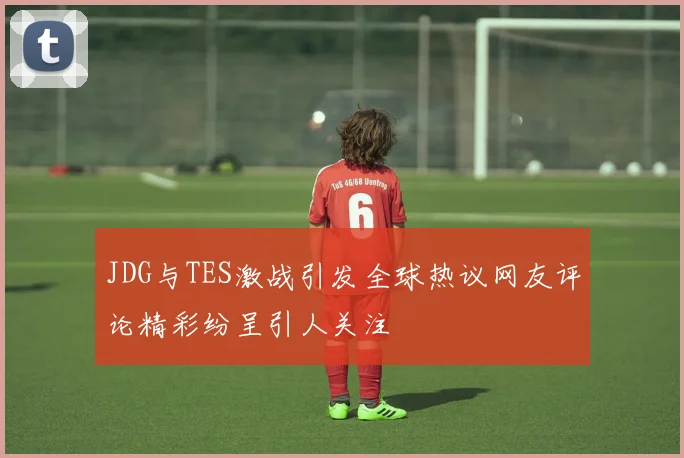 JDG与TES激战引发全球热议网友评论精彩纷呈引人关注