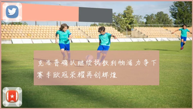 克洛普确认继续执教利物浦力争下赛季欧冠荣耀再创辉煌