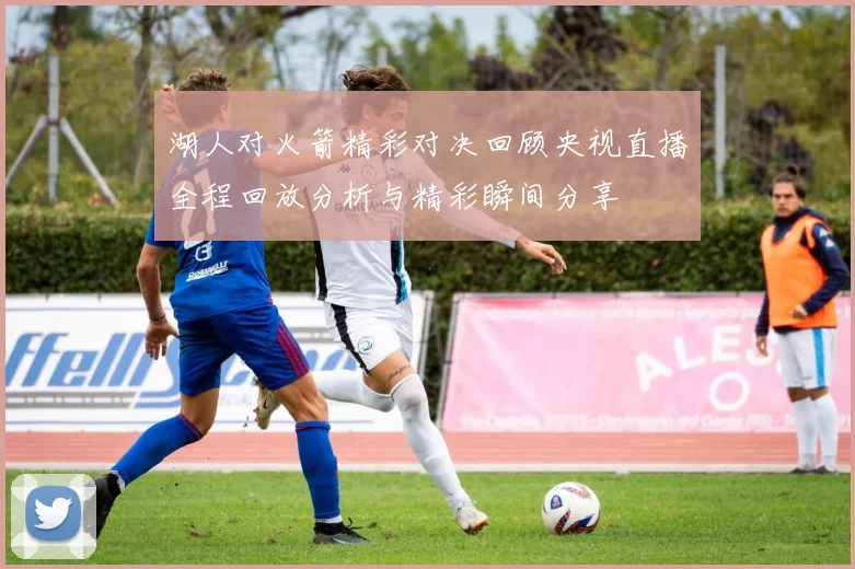 湖人对火箭精彩对决回顾央视直播全程回放分析与精彩瞬间分享