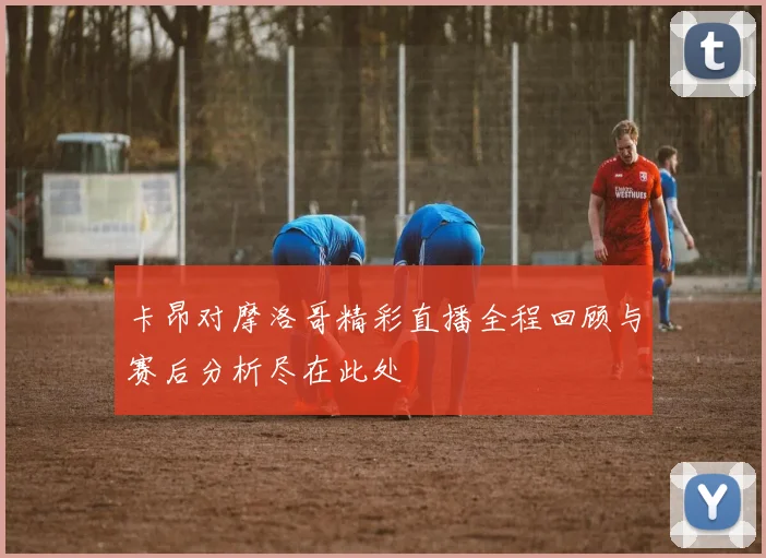 卡昂对摩洛哥精彩直播全程回顾与赛后分析尽在此处