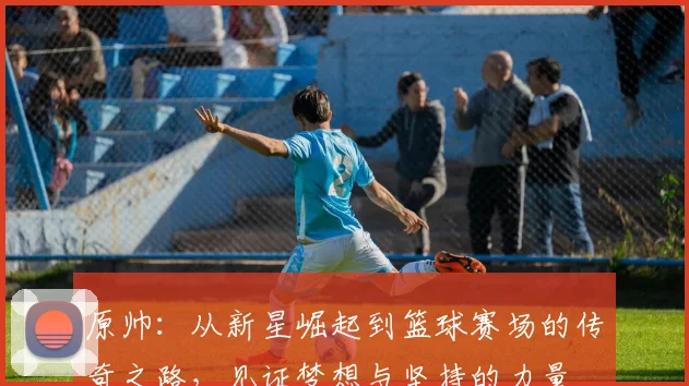 原帅：从新星崛起到篮球赛场的传奇之路，见证梦想与坚持的力量