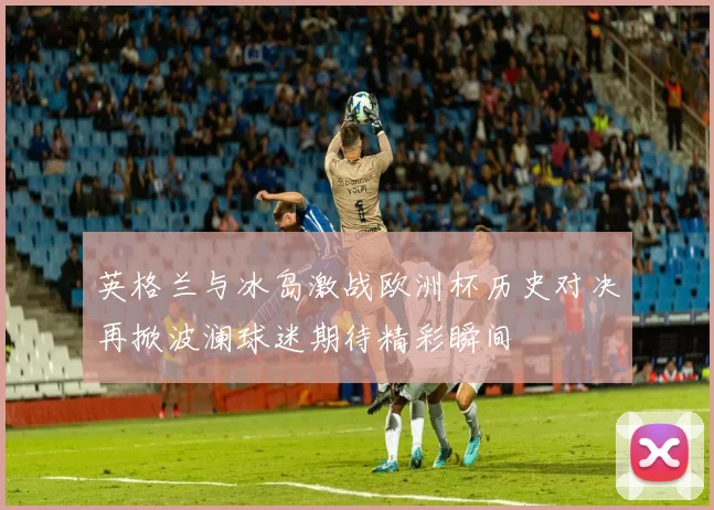 英格兰与冰岛激战欧洲杯历史对决再掀波澜球迷期待精彩瞬间