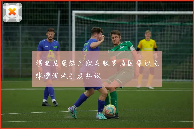 穆里尼奥怒斥欧足联罗马因争议点球遭淘汰引发热议