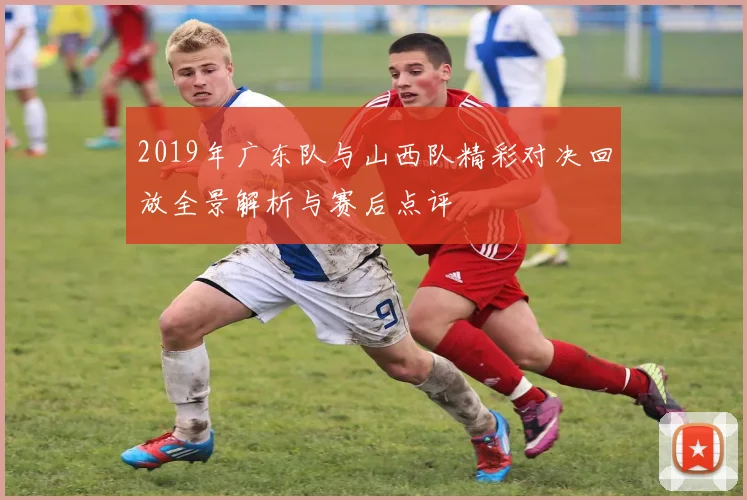 2019年广东队与山西队精彩对决回放全景解析与赛后点评